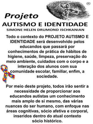Todo o contexto do PROJETO AUTISMO E
IDENTIDADE será desenvolvido pelos
educandos que passará por
conhecimentos de prática de hábitos de
higiene, saúde, limpeza, preservação do
meio ambiente, cuidados com o corpo e a
interação dos alunos com sua
comunidade escolar, familiar, enfim, a
sociedade.
Por meio deste projeto, todos irão sentir a
necessidade de proporcionar aos
educandos autistas um conhecimento
mais amplo de si mesmo, das várias
nuances do ser humano, com enfoque nas
áreas cognitivas, sócio afetiva e corporal,
inseridos dentro do atual contexto
sócio histórico.
Simone Helen Drumond Ischkanian
 