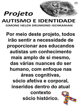 Por meio deste projeto, todos
irão sentir a necessidade de
proporcionar aos educandos
autistas um conhecimento
mais amplo de si mesmo,
das várias nuances do ser
humano, com enfoque nas
áreas cognitivas,
sócio afetiva e corporal,
inseridos dentro do atual
contexto
sócio histórico.
Simone Helen Drumond Ischkanian
 