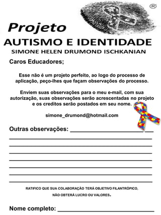 Caros Educadores;
Esse não é um projeto perfeito, ao logo do processo de
aplicação, peço-lhes que façam observações do processo.
Enviem suas observações para o meu e-mail, com sua
autorização, suas observações serão acrescentadas no projeto
e os creditos serão postados em seu nome.
simone_drumond@hotmail.com
Outras observações: _________________________
___________________________________________
___________________________________________
___________________________________________
___________________________________________
___________________________________________
___________________________________________
___________________________________________
RATIFICO QUE SUA COLABORAÇÃO TERÁ OBJETIVO FILANTRÓPICO,
NÃO OBTERÁ LUCRO OU VALORES.
Nome completo: _____________________________
Simone Helen Drumond Ischkanian
 