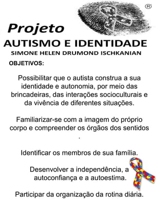 OBJETIVOS:
Possibilitar que o autista construa a sua
identidade e autonomia, por meio das
brincadeiras, das interações socioculturais e
da vivência de diferentes situações.
Familiarizar-se com a imagem do próprio
corpo e compreender os órgãos dos sentidos
.
Identificar os membros de sua família.
Desenvolver a independência, a
autoconfiança e a autoestima.
Participar da organização da rotina diária.
Simone Helen Drumond Ischkanian
 