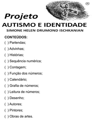 CONTEÚDOS:
( ) Parlendas;
( ) Advinhas;
( ) Histórias;
( ) Sequência numérica;
( ) Contagem;
( ) Função dos números;
( ) Calendário;
( ) Grafia de números;
( ) Leitura de números;
( ) Desenho;
( ) Autores;
( ) Pintores;
( ) Obras de artes.
Simone Helen Drumond Ischkanian
 
