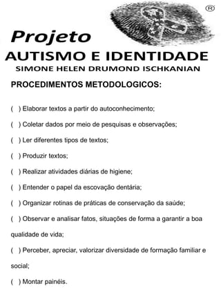 PROCEDIMENTOS METODOLOGICOS:
( ) Elaborar textos a partir do autoconhecimento;
( ) Coletar dados por meio de pesquisas e observações;
( ) Ler diferentes tipos de textos;
( ) Produzir textos;
( ) Realizar atividades diárias de higiene;
( ) Entender o papel da escovação dentária;
( ) Organizar rotinas de práticas de conservação da saúde;
( ) Observar e analisar fatos, situações de forma a garantir a boa
qualidade de vida;
( ) Perceber, apreciar, valorizar diversidade de formação familiar e
social;
( ) Montar painéis.
Simone Helen Drumond Ischkanian
 
