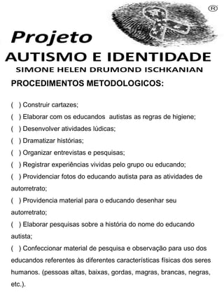 PROCEDIMENTOS METODOLOGICOS:
( ) Construir cartazes;
( ) Elaborar com os educandos autistas as regras de higiene;
( ) Desenvolver atividades lúdicas;
( ) Dramatizar histórias;
( ) Organizar entrevistas e pesquisas;
( ) Registrar experiências vividas pelo grupo ou educando;
( ) Providenciar fotos do educando autista para as atividades de
autorretrato;
( ) Providencia material para o educando desenhar seu
autorretrato;
( ) Elaborar pesquisas sobre a história do nome do educando
autista;
( ) Confeccionar material de pesquisa e observação para uso dos
educandos referentes às diferentes características físicas dos seres
humanos. (pessoas altas, baixas, gordas, magras, brancas, negras,
etc.).
 