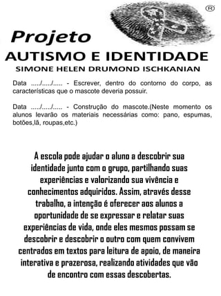 Data ...../...../..... - Escrever, dentro do contorno do corpo, as
características que o mascote deveria possuir.
Data ...../...../..... - Construção do mascote.(Neste momento os
alunos levarão os materiais necessárias como: pano, espumas,
botões,lã, roupas,etc.)
Simone Helen Drumond Ischkanian
A escola pode ajudar o aluno a descobrir sua
identidade junto com o grupo, partilhando suas
experiências e valorizando sua vivência e
conhecimentos adquiridos. Assim, através desse
trabalho, a intenção é oferecer aos alunos a
oportunidade de se expressar e relatar suas
experiências de vida, onde eles mesmos possam se
descobrir e descobrir o outro com quem convivem
centrados em textos para leitura de apoio, de maneira
interativa e prazerosa, realizando atividades que vão
de encontro com essas descobertas.
 