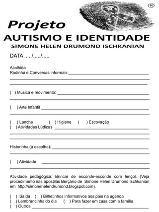 Simone Helen Drumond Ischkanian
PROFESSORA: _________________________________
DATA ...../...../.....
Acolhida
Rodinha e Conversas informais ___________________________________
_____________________________________________________________
____________________________________________________________
( ) Musica e movimento: ________________________________________
_____________________________________________________________
( ) Arte Infantil _______________________________________________
_____________________________________________________________
( ) Lanche ( ) Higiene ( ) Escovação
( ) Atividades Lúdicas _________________________________________
_____________________________________________________________
_____________________________________________________________
Historinha (à escolha): __________________________________________
_____________________________________________________________
( ) Atividade _______________________________________________
_____________________________________________________________
Atividade pedagógica: Brincar de esconde-esconde com lençol. (Veja
procedimento nas apostilas Berçário de Simone Helen Drumond Ischkanian
em http://simonehelendrumond.blogspot.com).
( ) Saída ( ) Bilhetinhos informativos aos pais na agenda
( ) Lembrancinha do dia ( ) Para fazer em casa com a família.
( ) Outros ___________________________________________________
 