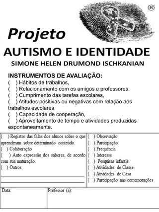 INSTRUMENTOS DE AVALIAÇÃO:
( ) Hábitos de trabalhos,
( ) Relacionamento com os amigos e professores,
( ) Cumprimento das tarefas escolares,
( ) Atitudes positivas ou negativas com relação aos
trabalhos escolares,
( ) Capacidade de cooperação,
( ) Aproveitamento de tempo e atividades produzidas
espontaneamente.
Simone Helen Drumond Ischkanian
 