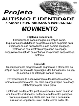 MOVIMENTO
Objetivos Específicos
Familiarizar-se com a imagem do próprio corpo.
Explorar as possibilidades de gestos e ritmos corporais para
expressar-se nas brincadeiras e nas demais situações.
Deslocar-se com destreza progressiva no espaço,
desenvolvendo atitude de confiança nas próprias capacidades
motoras.
Conteúdo
Reconhecimento progressivo de segmentos e elementos do
próprio corpo por meio da exploração, das brincadeiras, do uso
do espelho e da interação com os outros.
Favorecimento do desenvolvimento das relações espaços
temporais e psicomotoras, por meio da organização do espaço
estabelecida pela rotina diária.
Exploração de diferentes posturas corporais, como sentar-se
em diferentes inclinações, deitar-se em diferentes posições,
ficar ereto apoiado na planta dos pés com e sem ajuda,
arrastar-se, engatinhar, rolar, andar, correr, saltar etc.
Simone Helen Drumond Ischkanian
 