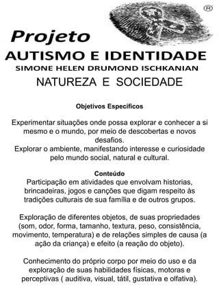 NATUREZA E SOCIEDADE
Objetivos Específicos
Experimentar situações onde possa explorar e conhecer a si
mesmo e o mundo, por meio de descobertas e novos
desafios.
Explorar o ambiente, manifestando interesse e curiosidade
pelo mundo social, natural e cultural.
Conteúdo
Participação em atividades que envolvam historias,
brincadeiras, jogos e canções que digam respeito às
tradições culturais de sua família e de outros grupos.
Exploração de diferentes objetos, de suas propriedades
(som, odor, forma, tamanho, textura, peso, consistência,
movimento, temperatura) e de relações simples de causa (a
ação da criança) e efeito (a reação do objeto).
Conhecimento do próprio corpo por meio do uso e da
exploração de suas habilidades físicas, motoras e
perceptivas ( auditiva, visual, tátil, gustativa e olfativa).
Simone Helen Drumond Ischkanian
 