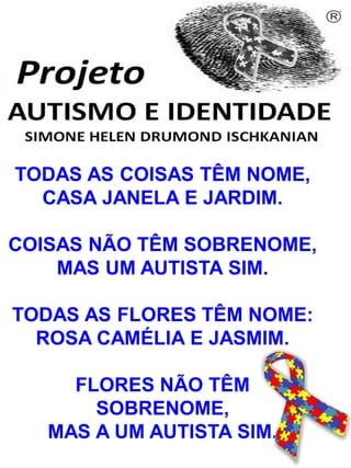 Simone Helen Drumond Ischkanian
TODAS AS COISAS TÊM NOME,
CASA JANELA E JARDIM.
COISAS NÃO TÊM SOBRENOME,
MAS UM AUTISTA SIM.
TODAS AS FLORES TÊM NOME:
ROSA CAMÉLIA E JASMIM.
FLORES NÃO TÊM
SOBRENOME,
MAS A UM AUTISTA SIM.
 