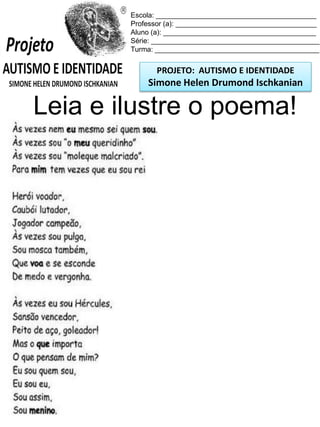 PROJETO: AUTISMO E IDENTIDADE
Simone Helen Drumond Ischkanian
Escola: _________________________________________
Professor (a): ____________________________________
Aluno (a): _______________________________________
Série: ___________________________________________
Turma: __________________________________________
Leia e ilustre o poema!
 