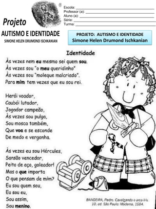 PROJETO: AUTISMO E IDENTIDADE
Simone Helen Drumond Ischkanian
Escola: _________________________________________
Professor (a): ____________________________________
Aluno (a): _______________________________________
Série: ___________________________________________
Turma: __________________________________________
 