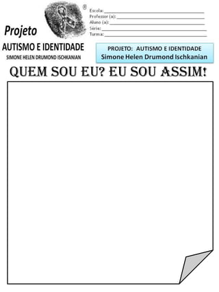 Escola: _________________________________________
Professor (a): ____________________________________
Aluno (a): _______________________________________
Série: ____________________ Turma: _______________
QUEM SOU EU? EU SOU ASSIM!
PROJETO: CONSTRUINDO A IDENTIDADE
Simone Helen Drumond Ischkanian
 