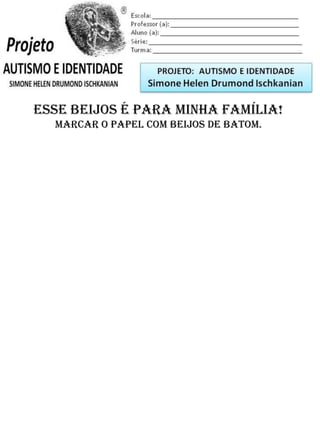 Escola: _________________________________________
Professor (a): ____________________________________
Aluno (a): _______________________________________
Série: ____________________ Turma: _______________
Esse beijos é para minha família!
Marcar o papel com beijos de batom.
PROJETO: CONSTRUINDO A IDENTIDADE
Simone Helen Drumond Ischkanian
 