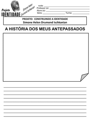Escola: _________________________________________
Professor (a): ____________________________________
Aluno (a): _______________________________________
Série: ____________________ Turma: _______________
A HISTÓRIA DOS MEUS ANTEPASSADOS
_________________________________________________
_________________________________________________
_________________________________________________
_________________________________________________
_________________________________________________
_________________________________________________
_________________________________________________
_________________________________________________
_________________________________________________
PROJETO: CONSTRUINDO A IDENTIDADE
Simone Helen Drumond Ischkanian
 