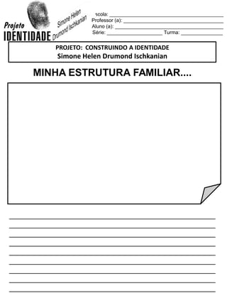 Escola: _________________________________________
Professor (a): ____________________________________
Aluno (a): _______________________________________
Série: ____________________ Turma: _______________
MINHA ESTRUTURA FAMILIAR....
_________________________________________________
_________________________________________________
_________________________________________________
_________________________________________________
_________________________________________________
_________________________________________________
_________________________________________________
_________________________________________________
_________________________________________________
PROJETO: CONSTRUINDO A IDENTIDADE
Simone Helen Drumond Ischkanian
 