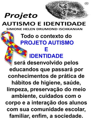 Todo o contexto do
PROJETO AUTISMO
E
IDENTIDADE
será desenvolvido pelos
educandos que passará por
conhecimentos de prática de
hábitos de higiene, saúde,
limpeza, preservação do meio
ambiente, cuidados com o
corpo e a interação dos alunos
com sua comunidade escolar,
familiar, enfim, a sociedade.
Simone Helen Drumond Ischkanian
 