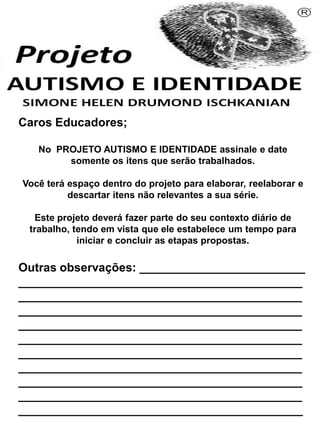 Caros Educadores;
No PROJETO AUTISMO E IDENTIDADE assinale e date
somente os itens que serão trabalhados.
Você terá espaço dentro do projeto para elaborar, reelaborar e
descartar itens não relevantes a sua série.
Este projeto deverá fazer parte do seu contexto diário de
trabalho, tendo em vista que ele estabelece um tempo para
iniciar e concluir as etapas propostas.
Outras observações: _________________________
___________________________________________
___________________________________________
___________________________________________
___________________________________________
___________________________________________
___________________________________________
___________________________________________
___________________________________________
___________________________________________
___________________________________________
Simone Helen Drumond Ischkanian
 