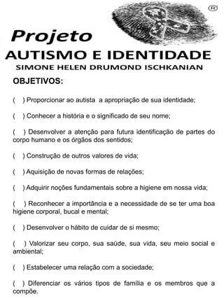 OBJETIVOS:
( ) Proporcionar ao autista a apropriação de sua identidade;
( ) Conhecer a história e o significado de seu nome;
( ) Desenvolver a atenção para futura identificação de partes do
corpo humano e os órgãos dos sentidos;
( ) Construção de outros valores de vida;
( ) Aquisição de novas formas de relações;
( ) Adquirir noções fundamentais sobre a higiene em nossa vida;
( ) Reconhecer a importância e a necessidade de se ter uma boa
higiene corporal, bucal e mental;
( ) Desenvolver o hábito de cuidar de si mesmo;
( ) Valorizar seu corpo, sua saúde, sua vida, seu meio social e
ambiental;
( ) Estabelecer uma relação com a sociedade;
( ) Diferenciar os vários tipos de família e os membros que a
compõe.
Simone Helen Drumond Ischkanian
 
