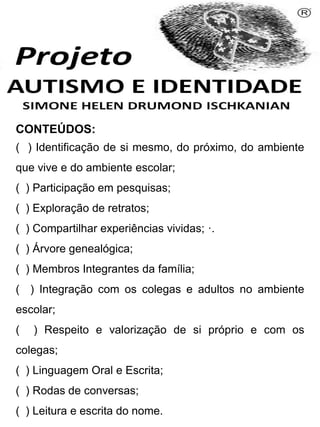 CONTEÚDOS:
( ) Identificação de si mesmo, do próximo, do ambiente
que vive e do ambiente escolar;
( ) Participação em pesquisas;
( ) Exploração de retratos;
( ) Compartilhar experiências vividas; ·.
( ) Árvore genealógica;
( ) Membros Integrantes da família;
( ) Integração com os colegas e adultos no ambiente
escolar;
( ) Respeito e valorização de si próprio e com os
colegas;
( ) Linguagem Oral e Escrita;
( ) Rodas de conversas;
( ) Leitura e escrita do nome.
Simone Helen Drumond Ischkanian
 