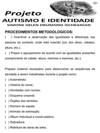 PROCEDIMENTOS METODOLOGICOS:
( ) Incentivar a observação das igualdades e diferenças nas
pessoas do contexto, onde está inserido (cor dos olhos, cabelos,
altura, etc.);
( ) Propor o agrupamento de acordo com as igualdades presentes
(comprimento do cabelo, altura, meninos e meninas, etc.);
Prepara material necessário para desenvolver as sequências de
atividade a serem trabalhadas durante o projeto como:
( ) Autorretrato;
( ) História do nome;
( ) Atividades com nomes;
( ) Esquema corporal;
( ) Órgãos dos sentidos;
( ) Número do sapato;
( ) Animais de estimação;
( ) Álbum Individual e mural coletivo;
( ) Dobradura;
( ) Releitura de obras de artes.
 