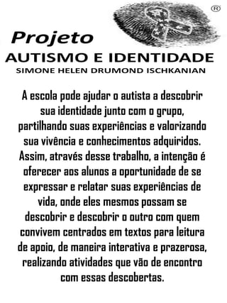 Simone Helen Drumond Ischkanian
A escola pode ajudar o autista a descobrir
sua identidade junto com o grupo,
partilhando suas experiências e valorizando
sua vivência e conhecimentos adquiridos.
Assim, através desse trabalho, a intenção é
oferecer aos alunos a oportunidade de se
expressar e relatar suas experiências de
vida, onde eles mesmos possam se
descobrir e descobrir o outro com quem
convivem centrados em textos para leitura
de apoio, de maneira interativa e prazerosa,
realizando atividades que vão de encontro
com essas descobertas.
 