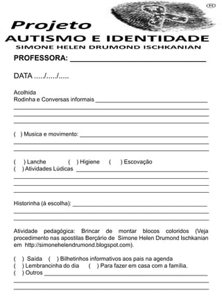PROFESSORA: _________________________________
DATA ...../...../.....
Acolhida
Rodinha e Conversas informais ___________________________________
_____________________________________________________________
_____________________________________________________________
_____________________________________________________________
( ) Musica e movimento: ________________________________________
_____________________________________________________________
_____________________________________________________________
( ) Lanche ( ) Higiene ( ) Escovação
( ) Atividades Lúdicas _________________________________________
_____________________________________________________________
_____________________________________________________________
_____________________________________________________________
Historinha (à escolha): __________________________________________
_____________________________________________________________
_____________________________________________________________
Atividade pedagógica: Brincar de montar blocos coloridos (Veja
procedimento nas apostilas Berçário de Simone Helen Drumond Ischkanian
em http://simonehelendrumond.blogspot.com).
( ) Saída ( ) Bilhetinhos informativos aos pais na agenda
( ) Lembrancinha do dia ( ) Para fazer em casa com a família.
( ) Outros ___________________________________________________
_____________________________________________________________
_____________________________________________________________
 