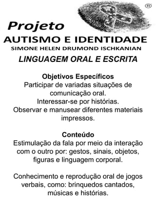 LINGUAGEM ORAL E ESCRITA
Objetivos Específicos
Participar de variadas situações de
comunicação oral.
Interessar-se por histórias.
Observar e manusear diferentes materiais
impressos.
Conteúdo
Estimulação da fala por meio da interação
com o outro por: gestos, sinais, objetos,
figuras e linguagem corporal.
Conhecimento e reprodução oral de jogos
verbais, como: brinquedos cantados,
músicas e histórias.
Simone Helen Drumond Ischkanian
 