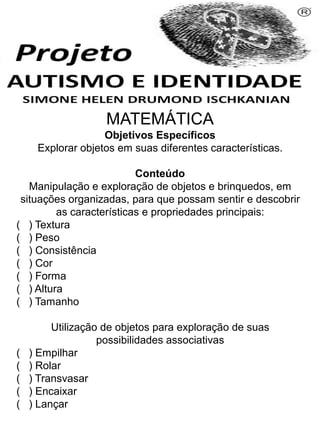 MATEMÁTICA
Objetivos Específicos
Explorar objetos em suas diferentes características.
Conteúdo
Manipulação e exploração de objetos e brinquedos, em
situações organizadas, para que possam sentir e descobrir
as características e propriedades principais:
( ) Textura
( ) Peso
( ) Consistência
( ) Cor
( ) Forma
( ) Altura
( ) Tamanho
Utilização de objetos para exploração de suas
possibilidades associativas
( ) Empilhar
( ) Rolar
( ) Transvasar
( ) Encaixar
( ) Lançar
Simone Helen Drumond Ischkanian
 