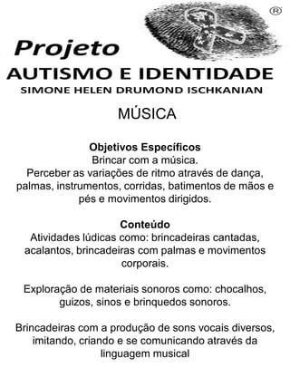MÚSICA
Objetivos Específicos
Brincar com a música.
Perceber as variações de ritmo através de dança,
palmas, instrumentos, corridas, batimentos de mãos e
pés e movimentos dirigidos.
Conteúdo
Atividades lúdicas como: brincadeiras cantadas,
acalantos, brincadeiras com palmas e movimentos
corporais.
Exploração de materiais sonoros como: chocalhos,
guizos, sinos e brinquedos sonoros.
Brincadeiras com a produção de sons vocais diversos,
imitando, criando e se comunicando através da
linguagem musical
Simone Helen Drumond Ischkanian
 