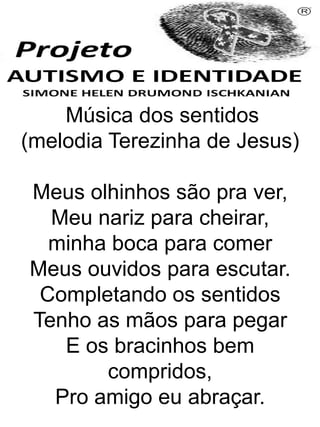 Música dos sentidos
(melodia Terezinha de Jesus)
Meus olhinhos são pra ver,
Meu nariz para cheirar,
minha boca para comer
Meus ouvidos para escutar.
Completando os sentidos
Tenho as mãos para pegar
E os bracinhos bem
compridos,
Pro amigo eu abraçar.
Simone Helen Drumond Ischkanian
 