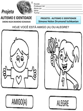 PROJETO: AUTISMO E IDENTIDADE
Simone Helen Drumond Ischkanian
Escola: _________________________________________
Professor (a): ____________________________________
Aluno (a): _______________________________________
Série: ___________________________________________
Turma: __________________________________________
HOJE VOCÊ ESTÁ AMIGO (A) OU ALEGRE?
 