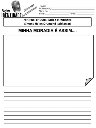 Escola: _________________________________________
Professor (a): ____________________________________
Aluno (a): _______________________________________
Série: ____________________ Turma: _______________
MINHA MORADIA É ASSIM....
_________________________________________________
_________________________________________________
_________________________________________________
_________________________________________________
_________________________________________________
_________________________________________________
_________________________________________________
_________________________________________________
_________________________________________________
PROJETO: CONSTRUINDO A IDENTIDADE
Simone Helen Drumond Ischkanian
 