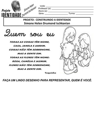 Escola: _________________________________________
Professor (a): ____________________________________
Aluno (a): _______________________________________
Série: ____________________ Turma: _______________
FAÇA UM LINDO DESENHO PARA REPRESENTAR, QUEM É VOCÊ.
PROJETO: CONSTRUINDO A IDENTIDADE
Simone Helen Drumond Ischkanian
 