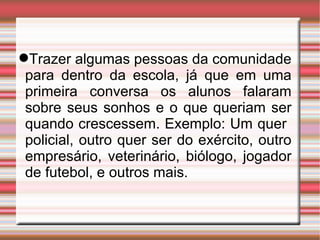 Trazer algumas pessoas da comunidade para dentro da escola, já que em uma primeira conversa os alunos falaram sobre seus sonhos e o que queriam ser quando crescessem. Exemplo: Um quer  policial, outro quer ser do exército, outro empresário, veterinário, biólogo, jogador de futebol, e outros mais.  