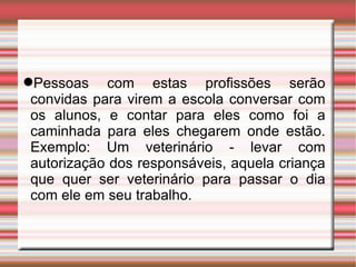 Pessoas com estas profissões serão convidas para virem a escola conversar com os alunos, e contar para eles como foi a caminhada para eles chegarem onde estão. Exemplo: Um veterinário - levar com autorização dos responsáveis, aquela criança que quer ser veterinário para passar o dia com ele em seu trabalho. 