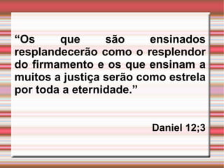 “ Os que são ensinados resplandecerão como o resplendor do firmamento e os que ensinam a muitos a justiça serão como estrela por toda a eternidade.” Daniel 12;3  