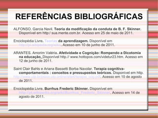 REFERÊNCIAS BIBLIOGRÁFICAS ALFONSO. Garcia Navil.  Teoria da modificação da conduta de B. F. Skinner.  Disponível em http:/ sua.mente.com.br. Acesso em 25 de maio de 2011.   Enciclopédia Livre .  Teorias  da aprendizagem.  Disponível em  http://pt.wikipedia.org/wiki/ .  Acesso em 10 de junho de 2011.   ARANTES. Amorim Valéria . Afetividade e Cognição: Rompendo a Dicotomia na educação .  Disponível http.// www.hottopos.com/videtur23.htm. Acesso em 12 de junho de 2011.   Saint Clair Bahls e   Ariana Bassetti Borba Navolar.   Terapia cognitiva- comportamentais : conceitos e pressupostos teóricos.  Disponível em http. http://www.utp.br/psico.utp.online/site4/terapia_cog.pdf . Acesso em 10 de agosto de 2011.   Enciclopédia Livre.  Burrhus Frederic Skinner.  Disponível em   http://pt.wikipedia.org/wiki/Burrhus_Frederic_Skinner . Acesso em 14 de agosto de 2011. 