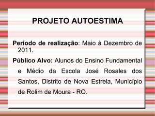 PROJETO AUTOESTIMA Período de realização : Maio à Dezembro de 2011. Público Alvo:  Alunos do Ensino Fundamental e Médio da Escola José Rosales dos Santos, Distrito de Nova Estrela, Município de Rolim de Moura - RO.  