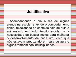 Acompanhando o dia a dia de alguns alunos na escola, e vendo o comportamento deles, relacionado ao contexto sala de aula e até mesmo em todo âmbito escolar, vi a necessidade de buscar meios para melhorar o desenvolvimento de cada um, visto que não estavam produzindo em sala de aula e alguns também são indisciplinados.  Justificativa 