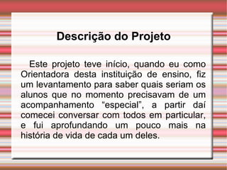 Descrição do Projeto Este projeto teve início, quando eu como Orientadora desta instituição de ensino, fiz um levantamento para saber quais seriam os alunos que no momento precisavam de um acompanhamento “especial”, a partir daí comecei conversar com todos em particular, e fui aprofundando um pouco mais na história de vida de cada um deles. 