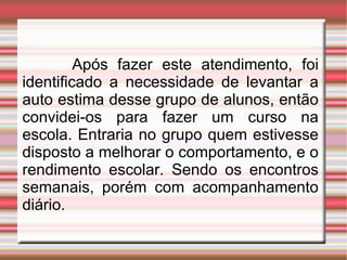Após fazer este atendimento, foi identificado a necessidade de levantar a auto estima desse grupo de alunos, então convidei-os para fazer um curso na escola. Entraria no grupo quem estivesse disposto a melhorar o comportamento, e o rendimento escolar. Sendo os encontros semanais, porém com acompanhamento diário.  