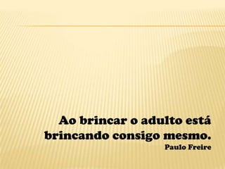 Ao brincar o adulto está
brincando consigo mesmo.
                  Paulo Freire
 