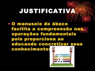 O manuseio do ábaco facilita a compreensão nas operações fundamentais pois proporciona ao educando concretizar seus conhecimentos.  JUSTIFICATIVA 