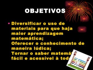 OBJETIVOS  Diversificar o uso de materiais para que haja maior aprendizagem matemática;  Oferecer o conhecimento de maneira lúdica;  Tornar o saber matemático fácil e acessível à todos.   