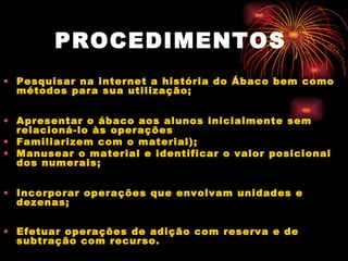 PROCEDIMENTOS   Pesquisar na internet a história do Ábaco bem como métodos para sua utilização;  Apresentar o ábaco aos alunos inicialmente sem relacioná-lo às operações  Familiarizem com o material);  Manusear o material e identificar o valor posicional dos numerais;  Incorporar operações que envolvam unidades e dezenas;  Efetuar operações de adição com reserva e de subtração com recurso.  