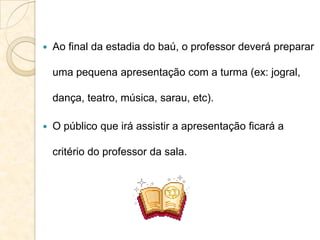  Ao final da estadia do baú, o professor deverá preparar
uma pequena apresentação com a turma (ex: jogral,
dança, teatro, música, sarau, etc).
 O público que irá assistir a apresentação ficará a
critério do professor da sala.
 
