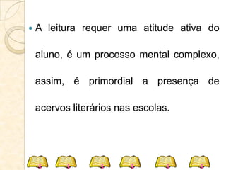  A leitura requer uma atitude ativa do
aluno, é um processo mental complexo,
assim, é primordial a presença de
acervos literários nas escolas.
 