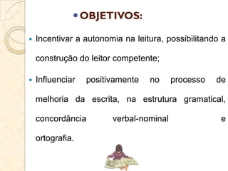 OBJETIVOS:
 Incentivar a autonomia na leitura, possibilitando a
construção do leitor competente;
 Influenciar positivamente no processo de
melhoria da escrita, na estrutura gramatical,
concordância verbal-nominal e
ortografia.
 