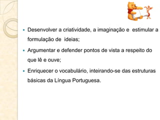  Desenvolver a criatividade, a imaginação e estimular a
formulação de ideias;
 Argumentar e defender pontos de vista a respeito do
que lê e ouve;
 Enriquecer o vocabulário, inteirando-se das estruturas
básicas da Língua Portuguesa.
 