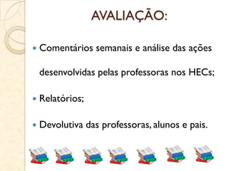 AVALIAÇÃO:
 Comentários semanais e análise das ações
desenvolvidas pelas professoras nos HECs;
 Relatórios;
 Devolutiva das professoras, alunos e pais.
 